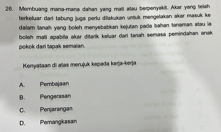 Membuang mana-mana dahan yang mati atau berpenyakit. Akar yang telah
terkeluar dari tabung juga perlu dilakukan untuk mengelakan akar masuk ke
dalam tanah yang boleh menyebabkan kejutan pada bahan tanaman atau ia
boleh mati apabila akar ditarik keluar dari tanah semasa pemindahan anak
pokok dari tapak semaian.
Kenyataan di atas merujuk kepada kerja-kerja
A. Pembajaan
B. Pengerasan
C. Penjarangan
D. Pemangkasan