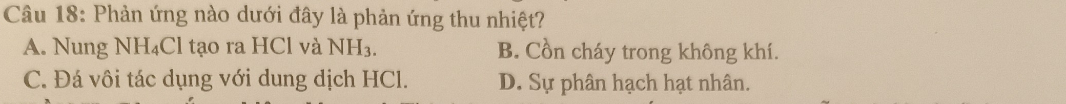 Phản ứng nào dưới đây là phản ứng thu nhiệt?
A. Nung NH_4Cl tạo ra HCl và NH_3. B. Cồn cháy trong không khí.
C. Đá vôi tác dụng với dung dịch HCl. D. Sự phân hạch hạt nhân.