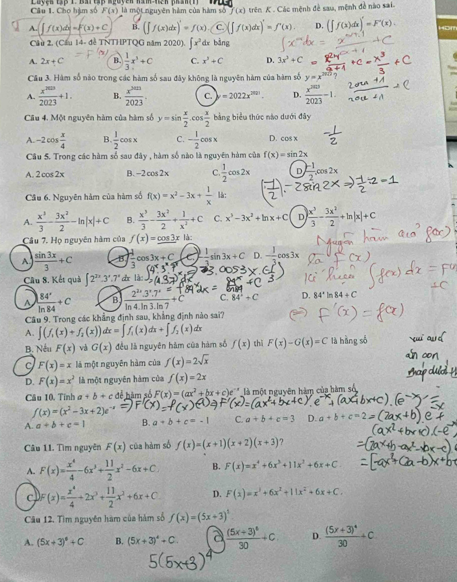 Luyện tập 1. Bai tấp nguyễn nàn-Hiện phán(1)
Câu 1. Chọ hàm số F(x) là một nguyên hàm của hàm số f(x) trên K . Các mệnh đề sau, mệnh đề nào sai.
A. ∈t f(x)dx=F(x)+C B. (∈t f(x)dx)= C. (x)'=f'(x). D. (∈t f(x)dx)'=F'(x). Hbm
Cầu 2. (Cầu 14- đề TNTHPTQG năm 2020). ∈t x^2d bằng
A. 2x+C B.  1/3 x^3+C C. x^3+C D. 3x^3+C
Cầu 3. Hàm số nào trong các hàm số sau đây không là nguyên hàm của hàm số y=
A.  x^(2023)/2023 +1. B.  x^(2023)/2023 . C. =2022x^(2021). D.  x^(2023)/2023 -1.
Câu 4. Một nguyên hàm của hàm số y=sin  x/2 .cos  x/2 bing biểu thức nào dưới đây
A. -2cos  x/4  B  1/2 cos x C. - 1/2 cos x D. cos x
Câu 5. Trong các hàm số sau đây , hàm số nào là nguyên hàm của f(x)=sin 2x
A. 2cos 2x B. -2cos 2x C.  1/2 cos 2x D  (-1)/2 ,cos 2x
Câu 6. Nguyên hàm của hàm số f(x)=x^2-3x+ 1/x  là:
A.  x^3/3 - 3x^2/2 -ln |x|+C B.  x^3/3 - 3x^2/2 + 1/x^2 +C C. x^3-3x^2+ln x+C D | x^3/3 - 3x^2/2 +ln |x|+C
Câu 7. Họ nguyên hàm của f(x)=cos 3xla:
A  sin 3x/3 +C B  1/3 cos 3x+C C. - 1/3 sin 3x+C D. - 1/3 cos 3x
Câu 8. Kết quả ∈t 2^(2x).3^x.7^xd x là
A ) 84^x/ln 84 +C B  2^(2x)· 3^x· 7^x/ln 4· ln 3· ln 7 +C C. 84^2+C D. 84^xln 84+C
Câu 9. Trong các khẳng định sau, khẳng định nào sai?
A. ∈t (f_1(x)+f_2(x))dx=∈t f_1(x)dx+∈t f_2(x)dx
B. Nếu F(x) và G(x) đều là nguyên hàm của hàm số f(x) thì F(x)-G(x)=C là hàng số
C F(x)=x là một nguyên hàm của f(x)=2sqrt(x)
D. F(x)=x^2 là một nguyên hàm của f(x)=2x
Câu 10, Tinh a+b+c để hàm số F(x)=(ax^2+bx+c)e^(-x) là một nguyên hàm của hàm số
f(x)=(x^2-3x+2)e^(-x)
A. a+b+c=1 B. a+b+c=-1 C. a+b+c=3 D. a+b+c=
Câu 11. Tìm nguyên F(x) của hàm số f(x)=(x+1)(x+2)(x+3) ?
A. F(x)= x^4/4 -6x^3+ 11/2 x^2-6x+C. B. F(x)=x^4+6x^3+11x^2+6x+C
D.
C. F(x)= x^4/4 +2x^3+ 11/2 x^2+6x+C F(x)=x^3+6x^2+11x^2+6x+C.
Câu 12. Tìm nguyên hàm của hàm số f(x)=(5x+3)^2
A. (5x+3)^6+C B. (5x+3)^4+C. a frac (5x+3)^630+C D. frac (5x+3)^430+C