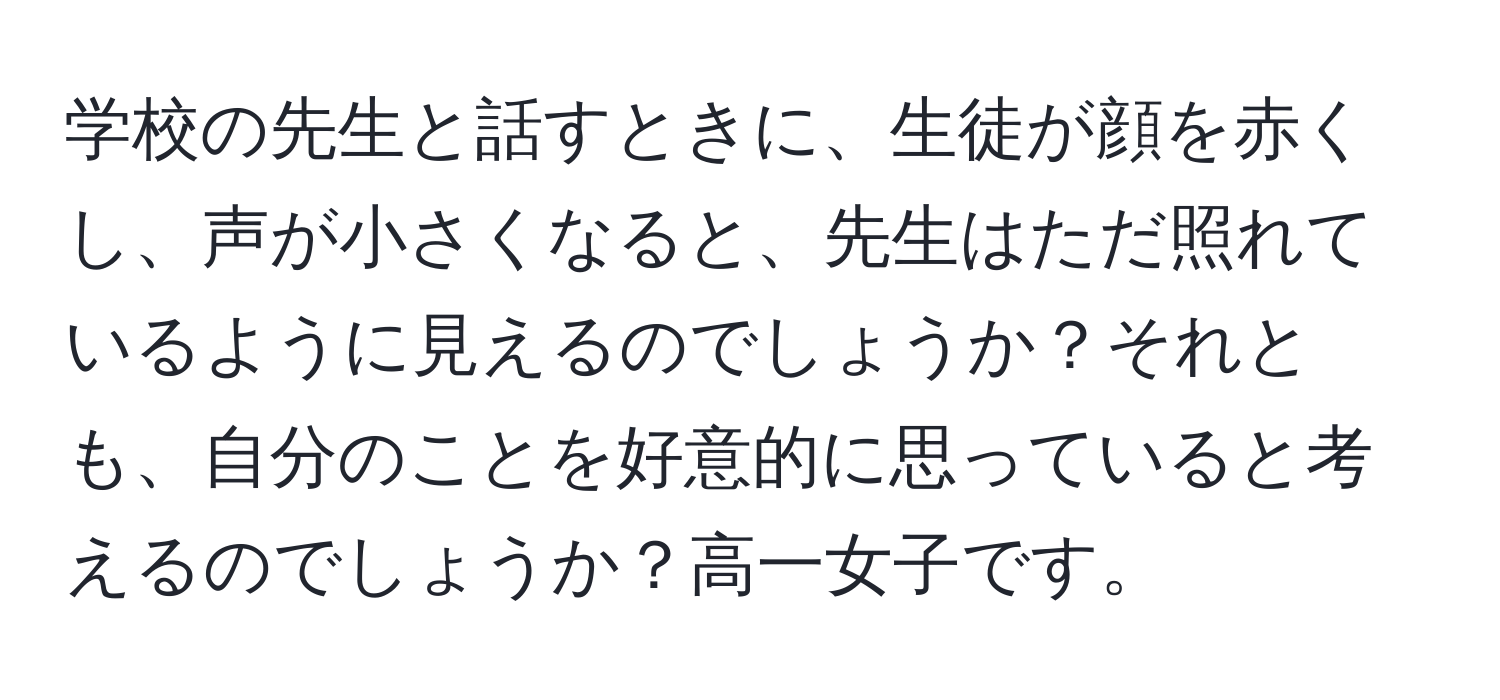 学校の先生と話すときに、生徒が顔を赤くし、声が小さくなると、先生はただ照れているように見えるのでしょうか？それとも、自分のことを好意的に思っていると考えるのでしょうか？高一女子です。