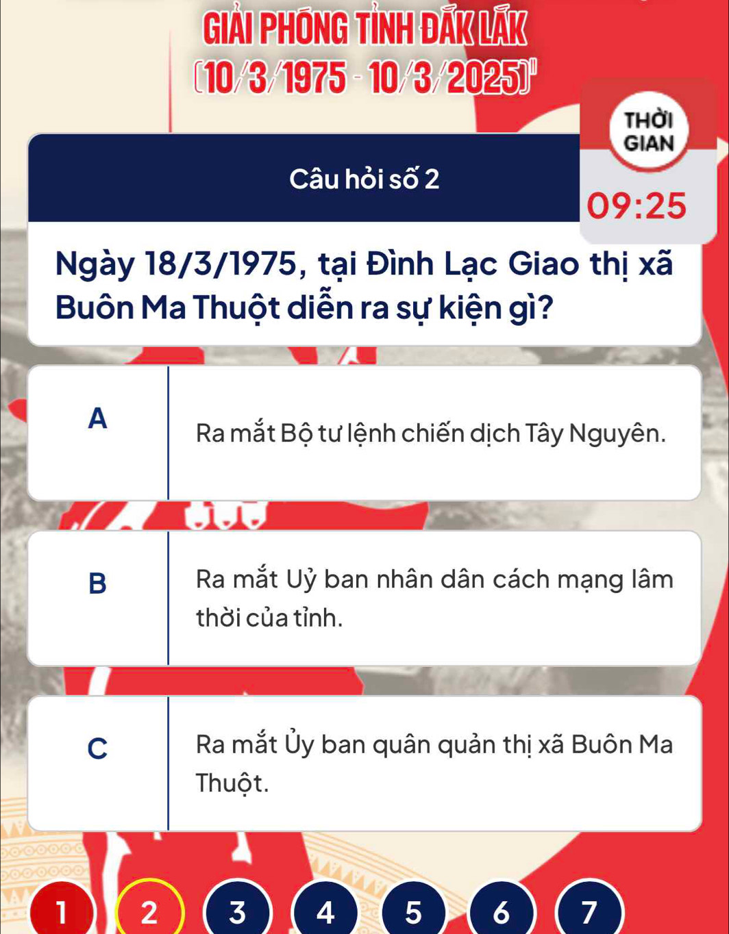 Giải Phóng tình đaK laK
10/3/1975 - 10/3 /2025]
thời
GIAN
Câu hỏi số 2
09:25
Ngày 18/3/1975, tại Đình Lạc Giao thị xã
Buôn Ma Thuột diễn ra sự kiện gì?
A
Ra mắt Bộ tư lệnh chiến dịch Tây Nguyên.
1.1.
B Ra mắt Uỷ ban nhân dân cách mạng lâm
thời của tỉnh.
C Ra mắt Ủy ban quân quản thị xã Buôn Ma
Thuột.
10 0 0
1 2 3 4 5 6 7