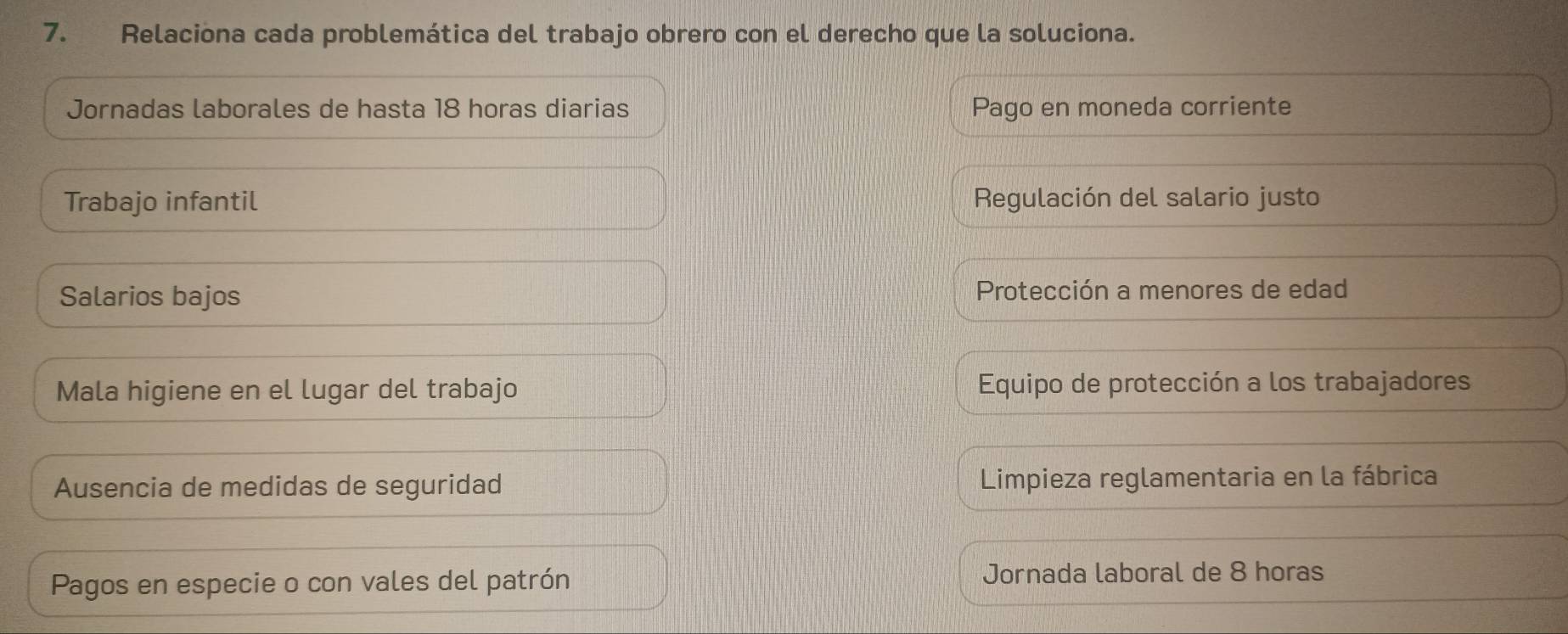 Relaciona cada problemática del trabajo obrero con el derecho que la soluciona.
Jornadas laborales de hasta 18 horas diarias Pago en moneda corriente
Trabajo infantil Regulación del salario justo
Salarios bajos Protección a menores de edad
Mala higiene en el lugar del trabajo Equipo de protección a los trabajadores
Ausencia de medidas de seguridad Limpieza reglamentaria en la fábrica
Pagos en especie o con vales del patrón Jornada laboral de 8 horas