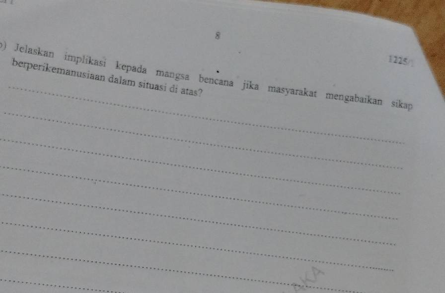 8 1225/ 
_ 
) Jelaskan implikasi kepada mangsa benčana jika masyarakat mengabaikan sikap 
berperikemanusiaan dalam situasi di atas? 
_ 
_ 
_ 
_ 
_ 
_ 
_