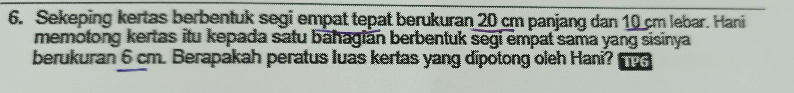 Sekeping kertas berbentuk segi empat tepat berukuran 20 cm panjang dan 10 cm lebar. Hani 
memotong kertas itu kepada satu bahagian berbentuk segi empat sama yang sisinya 
berukuran 6 cm. Berapakah peratus luas kertas yang dipotong oleh Hani?