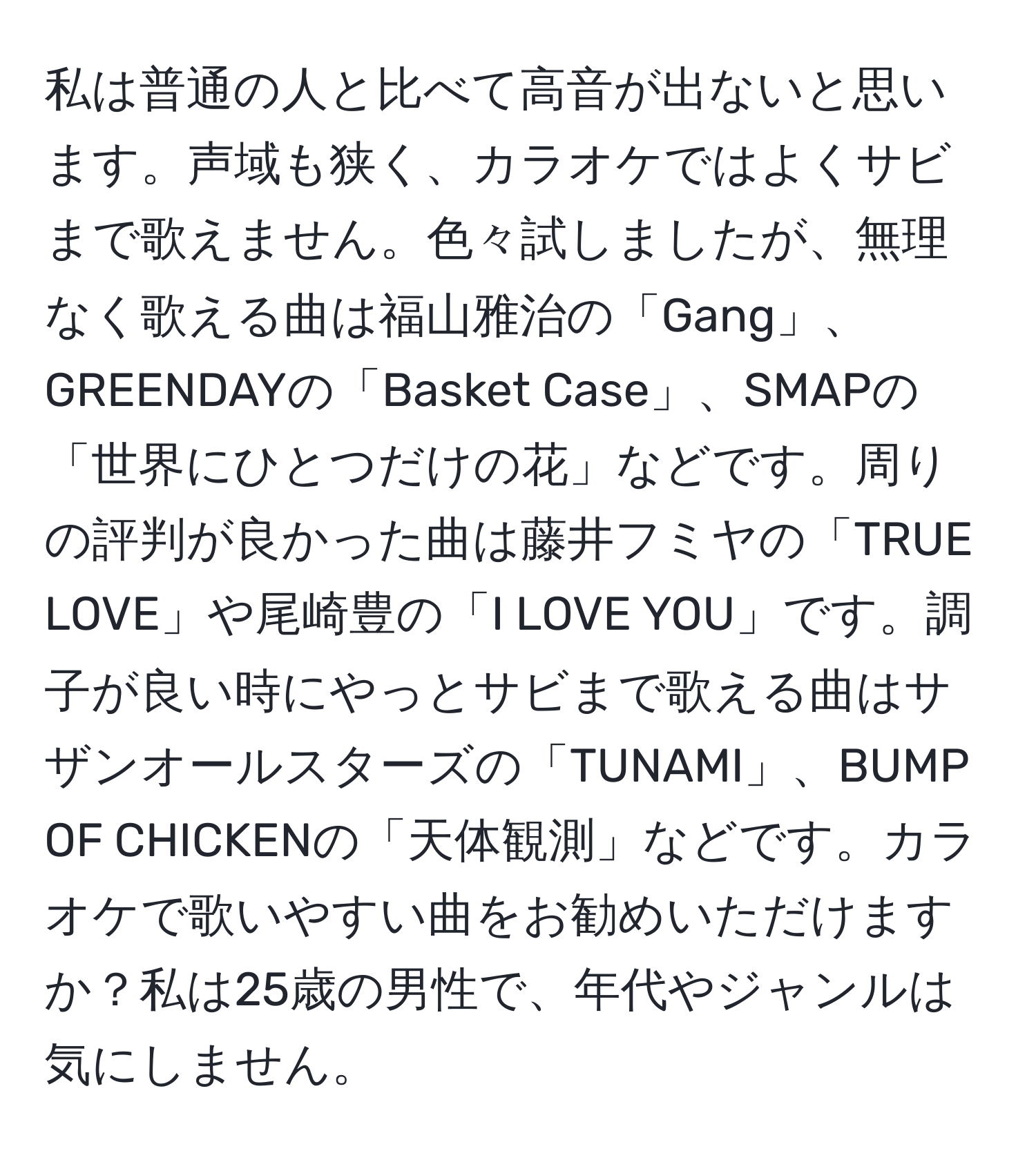 私は普通の人と比べて高音が出ないと思います。声域も狭く、カラオケではよくサビまで歌えません。色々試しましたが、無理なく歌える曲は福山雅治の「Gang」、GREENDAYの「Basket Case」、SMAPの「世界にひとつだけの花」などです。周りの評判が良かった曲は藤井フミヤの「TRUE LOVE」や尾崎豊の「I LOVE YOU」です。調子が良い時にやっとサビまで歌える曲はサザンオールスターズの「TUNAMI」、BUMP OF CHICKENの「天体観測」などです。カラオケで歌いやすい曲をお勧めいただけますか？私は25歳の男性で、年代やジャンルは気にしません。