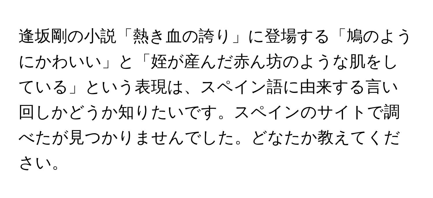 逢坂剛の小説「熱き血の誇り」に登場する「鳩のようにかわいい」と「姪が産んだ赤ん坊のような肌をしている」という表現は、スペイン語に由来する言い回しかどうか知りたいです。スペインのサイトで調べたが見つかりませんでした。どなたか教えてください。