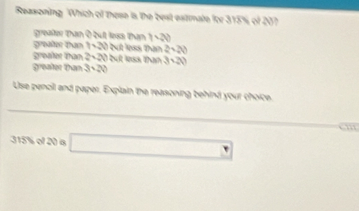 Reasoning Which of these is the best estimate for 315% of 207
greafer than I but less than 1· 20
greafer than (130) but loss than 2surd 2
greafer than 2· 20 but less than 3· 20
greafer than 3· 20
Use penoil and paper. Explain the reasoning behind your choice.
cm
315% of20ig□