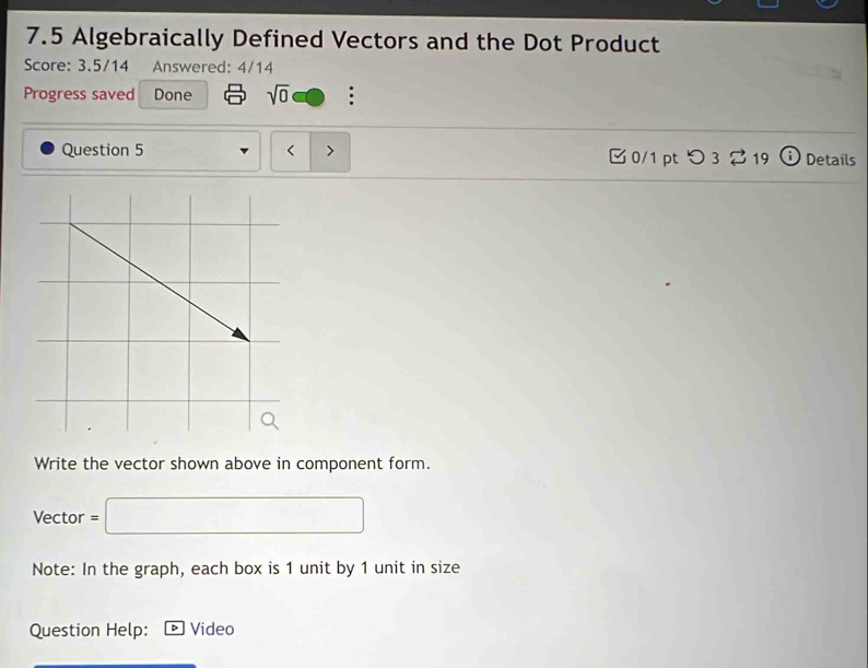 7.5 Algebraically Defined Vectors and the Dot Product 
Score: 3.5/14 Answered: 4/14 
Progress saved Done sqrt(0) : 
Question 5 < > B 0/1 pt つ 3 2 19 1 i) Details 
Write the vector shown above in component form. 
Vector =□
Note: In the graph, each box is 1 unit by 1 unit in size 
Question Help: Video