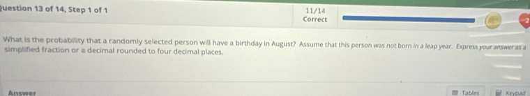 of 14, Step 1 of 1 11/14 
Correct 
What is the probability that a randomly selected person will have a birthday in August? Assume that this person was not born in a leap year. Express your answeras a 
simplified fraction or a decimal rounded to four decimal places. 
Answer Tables Keypad