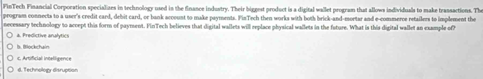 FinTech Financial Corporation specializes in technology used in the finance industry. Their biggest product is a digital wallet program that allows individuals to make transactions. The
program connects to a user’s credit card, debit card, or bank account to make payments. FinTech then works with both brick-and-mortar and e-commerce retailers to implement the
necessary technology to accept this form of payment. FinTech believes that digital wallets will replace physical wallets in the future. What is this digital wallet an example of?
a. Predictive analytics
b. Blockchain
c. Artificial intelligence
d. Technology disruption