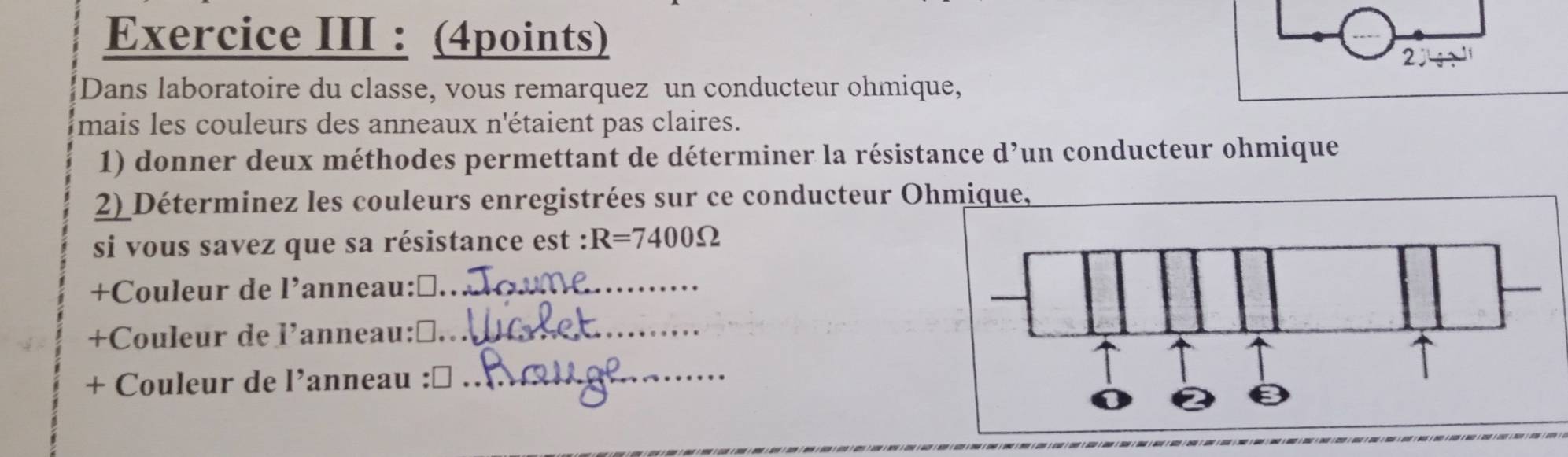 Exercice III : (4points) 
Dans laboratoire du classe, vous remarquez un conducteur ohmique, 
mais les couleurs des anneaux n'étaient pas claires. 
1) donner deux méthodes permettant de déterminer la résistance d’un conducteur ohmique 
2) Déterminez les couleurs enregistrées sur ce conducteur Ohmique, 
si vous savez que sa résistance est : R=7400Omega
+Couleur de l’anneau: D_ 
+Couleur de l’anneau:≌_ 
+ Couleur de l’anneau : □_