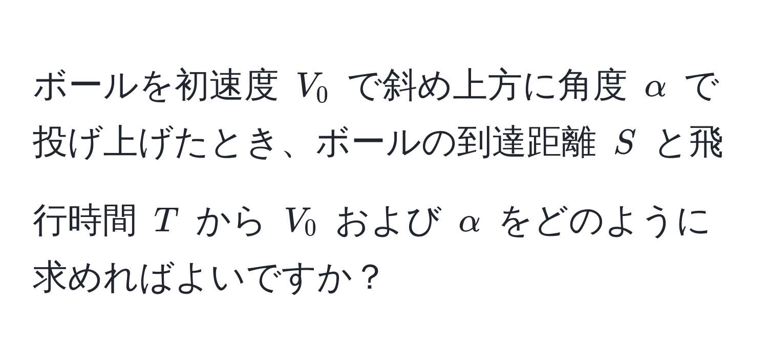 ボールを初速度 $V_0$ で斜め上方に角度 $alpha$ で投げ上げたとき、ボールの到達距離 $S$ と飛行時間 $T$ から $V_0$ および $alpha$ をどのように求めればよいですか？