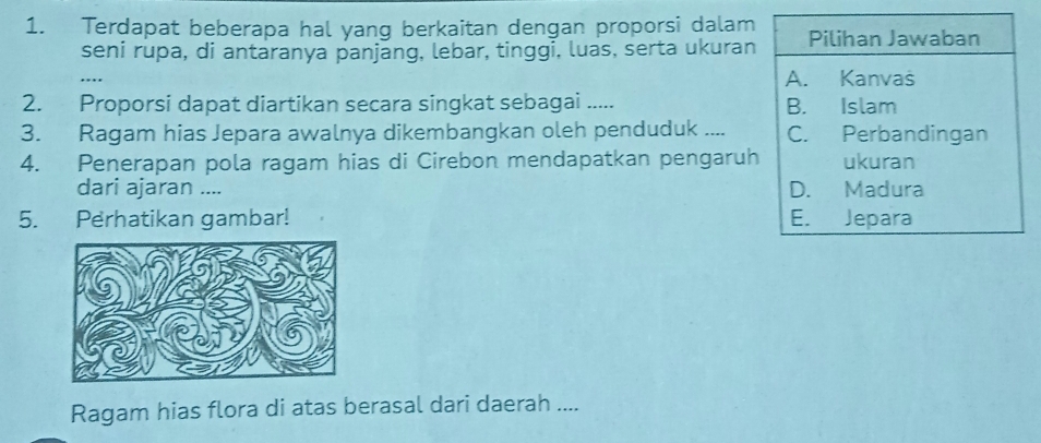 Terdapat beberapa hal yang berkaitan dengan proporsi dalam Pilihan Jawaban
seni rupa, di antaranya panjang, lebar, tinggi, luas, serta ukuran
A. Kanvaš
2. Proporsi dapat diartikan secara singkat sebagai ..... B. Islam
3. Ragam hias Jepara awalnya dikembangkan oleh penduduk .... C. Perbandingan
4. Penerapan pola ragam hias di Cirebon mendapatkan pengaruh ukuran
dari ajaran .... D. Madura
5. Perhatikan gambar! E. Jepara
Ragam hias flora di atas berasal dari daerah ....