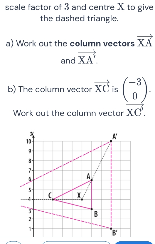 scale factor of 3 and centre X to give
the dashed triangle.
a) Work out the column vectors vector XA
and vector XA'.
b) The column vector vector XC is beginarrayr beginpmatrix -3 0endpmatrix . r*  hline KC'.endarray
Work out the column vector