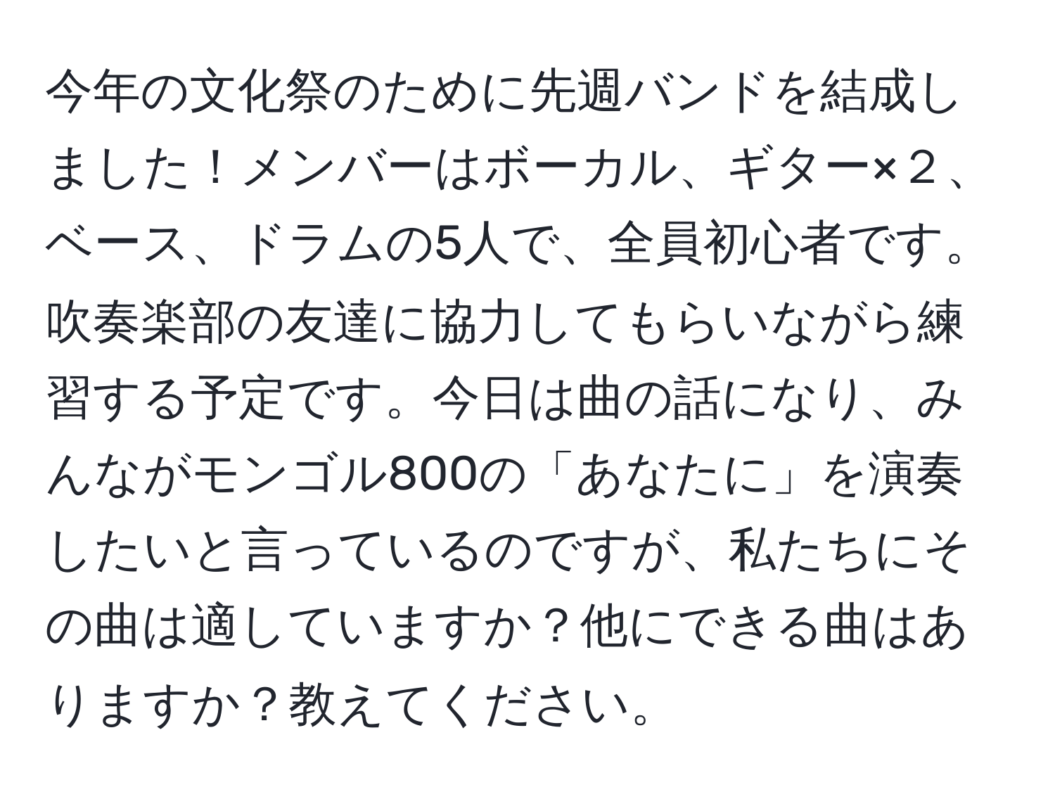 今年の文化祭のために先週バンドを結成しました！メンバーはボーカル、ギター×２、ベース、ドラムの5人で、全員初心者です。吹奏楽部の友達に協力してもらいながら練習する予定です。今日は曲の話になり、みんながモンゴル800の「あなたに」を演奏したいと言っているのですが、私たちにその曲は適していますか？他にできる曲はありますか？教えてください。