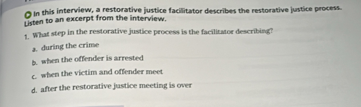 ● In this interview, a restorative justice facilitator describes the restorative justice process.
Listen to an excerpt from the interview.
1. What step in the restorative justice process is the facilitator describing?
a. during the crime
b. when the offender is arrested
c. when the victim and offender meet
d. after the restorative justice meeting is over