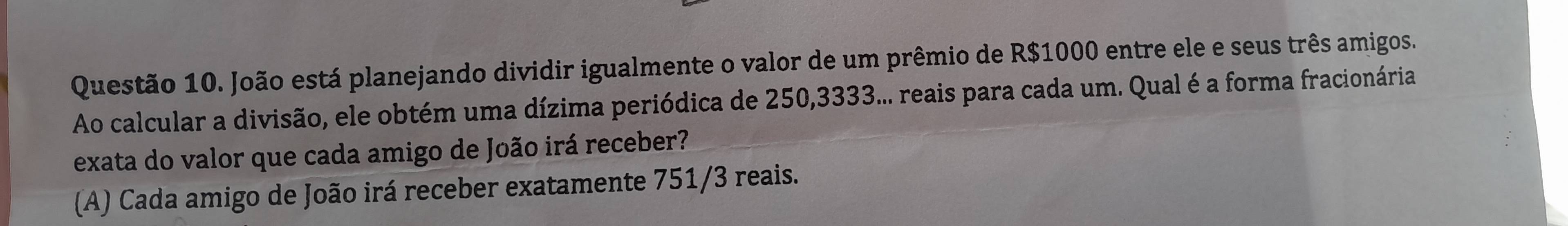 João está planejando dividir igualmente o valor de um prêmio de R$1000 entre ele e seus três amigos.
Ao calcular a divisão, ele obtém uma dízima periódica de 250, 3333... reais para cada um. Qual é a forma fracionária
exata do valor que cada amigo de João irá receber?
(A) Cada amigo de João irá receber exatamente 751/3 reais.