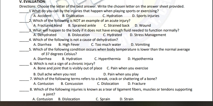 EVALUATION:
Directions: Choose the letter of the best answer. Write the chosen letter on the answer sheet provided.
_1 What do you call by the injuries that happen when playing sports or exercising?
A. Accident B. Dislocation C. Hydration D. Sports injuries
_2. Which of the following is NOT an example of an acute injury?
A. Fractured hand B. Sprained ankle C. Strained back D. Wound
_3. What will happen to the body if it does not have enough fluid needed to function normally?
A. Dehydrated B. Dislocation C. Hydrated D. Stress Management
_4. Which of the following is not a cause of dehydration?
A. Diarrhea B. High Fever C. Too much water D. Vomiting
_5. Which of the following condition occurs when body temperature is lower than the normal average
of 37 degrees Celsius?
A. Diarrhea B. Hydration C. Hyperthermia D. Hypothermia
_6. Which is not a sign of a chronic injury?
A. Bone and joint that is visibly out of place C. Pain when you exercise
B. Dull ache when you rest D. Pain when you play
_7. Which of the following terms refers to a break, crack or shattering of a bone?
A. Contusion B. Concussion C. Dislocation D. Fracture
_8. Which of the following injuries is known as a tear of ligament fibers, muscles or tendons supporting
a joint?
A. Contusion B. Dislocation C. Sprain D. Strain