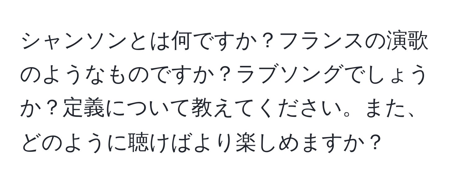 シャンソンとは何ですか？フランスの演歌のようなものですか？ラブソングでしょうか？定義について教えてください。また、どのように聴けばより楽しめますか？