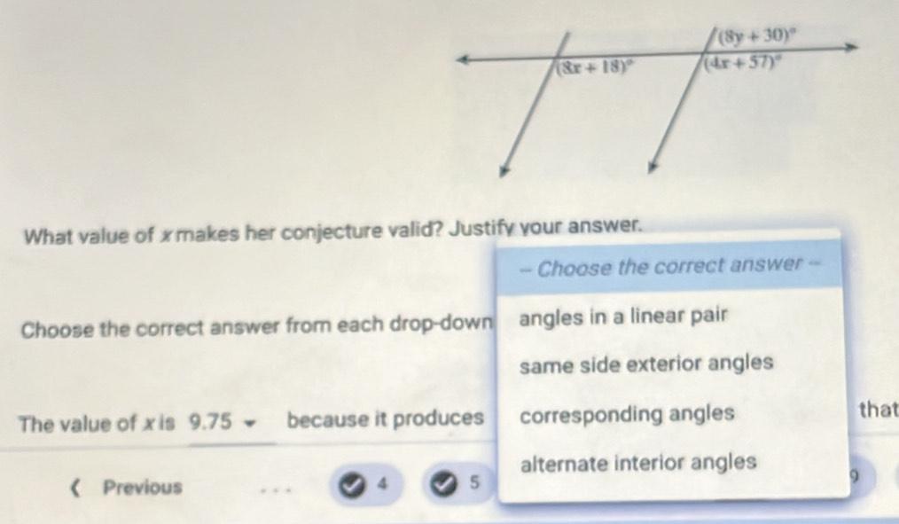 What value of x makes her conjecture valid? Justify your answer.
- Choose the correct answer --
Choose the correct answer from each drop-down angles in a linear pair
same side exterior angles
The value of x is 9.75 because it produces corresponding angles
that
alternate interior angles
《 Previous 4 5 9