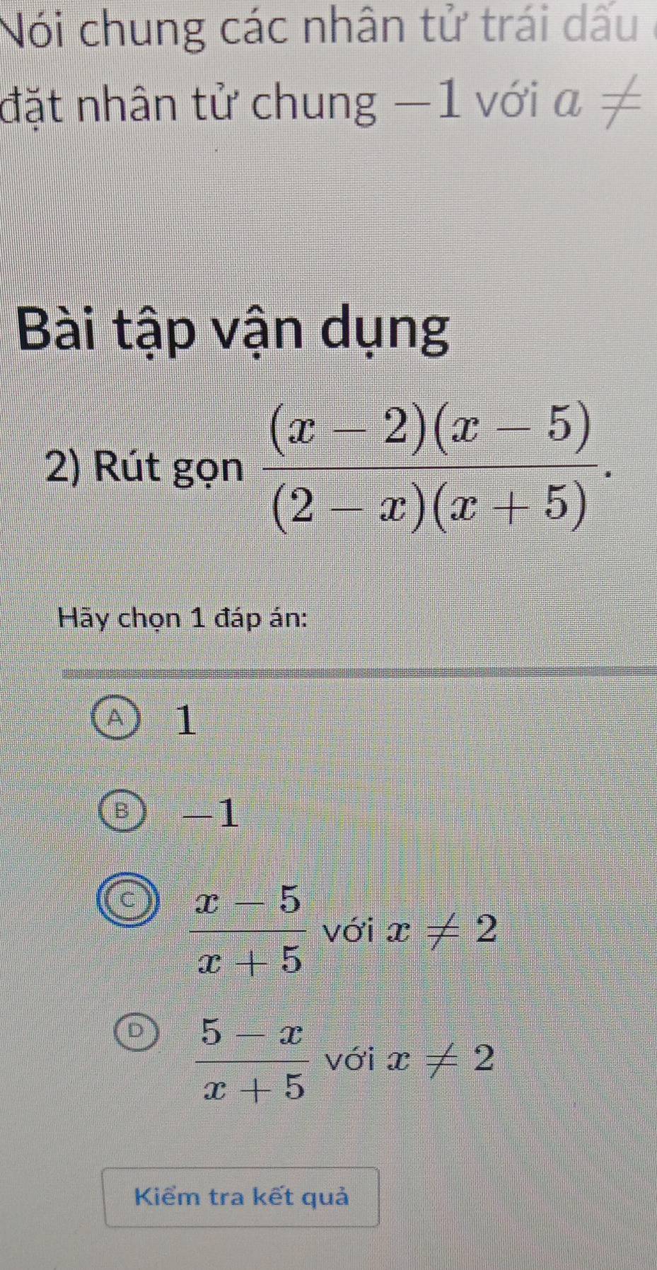 Nói chung các nhân tử trái dấu
đặt nhân tử chung −1 với a!=
Bài tập vận dụng
2) Rút gọn  ((x-2)(x-5))/(2-x)(x+5) . 
Hãy chọn 1 đáp án:
1
-1
 (x-5)/x+5  với x!= 2
 (5-x)/x+5  với x!= 2
Kiểm tra kết quả