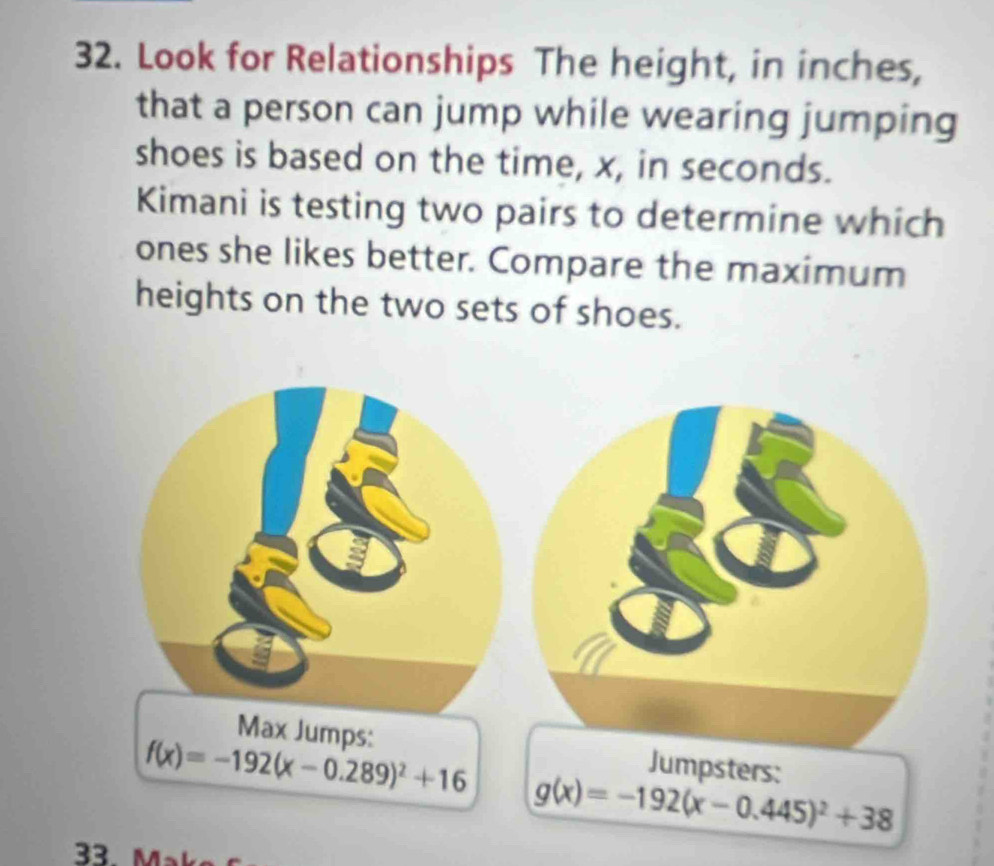 Look for Relationships The height, in inches,
that a person can jump while wearing jumping
shoes is based on the time, x, in seconds.
Kimani is testing two pairs to determine which
ones she likes better. Compare the maximum
heights on the two sets of shoes.
Max Jumps: Jumpsters:
f(x)=-192(x-0.289)^2+16
g(x)=-192(x-0.445)^2+38
33. Mª