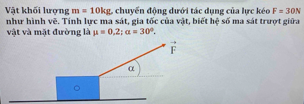 Vật khối lượng m=10kg 1, chuyển động dưới tác dụng của lực kéo F=30N
như hình vẽ. Tính lực ma sát, gia tốc của vật, biết hệ số ma sát trượt giữa
vật và mặt đường là mu =0,2;alpha =30^0.