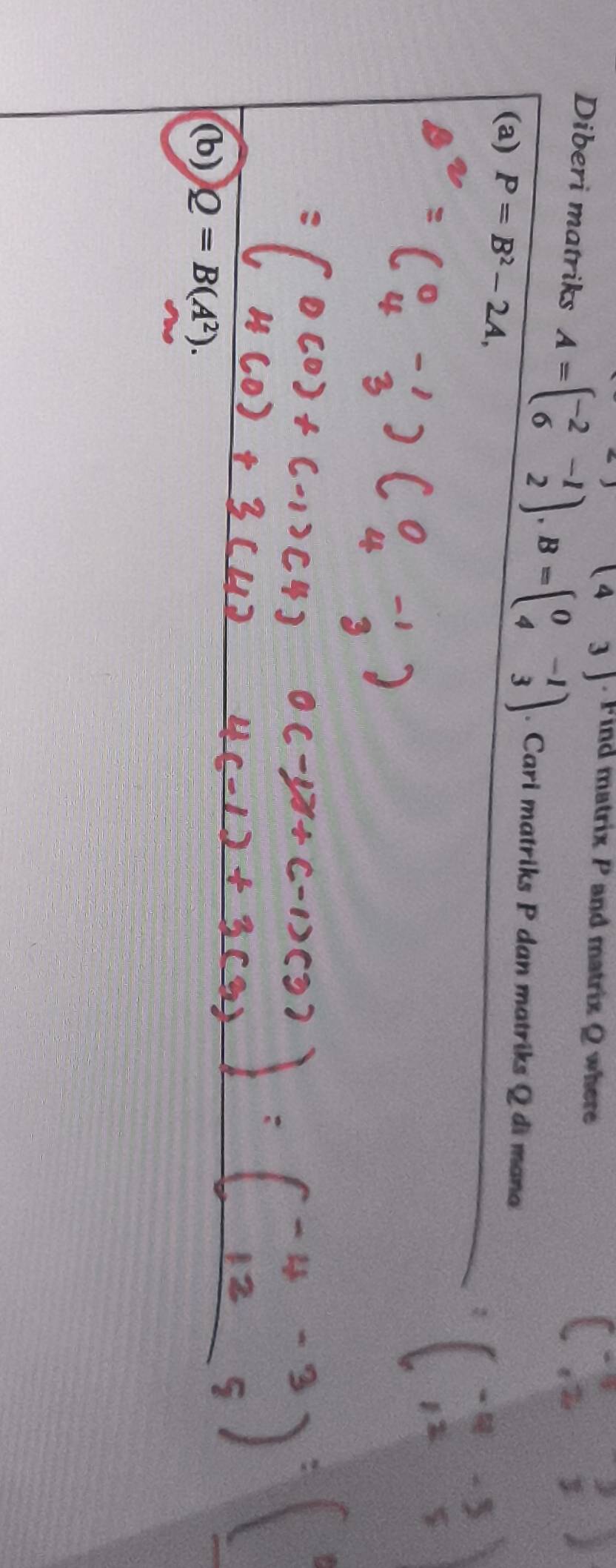 (43) . Find matrix P and matrix Q where 
Diberi matriks A=beginpmatrix -2&-1 6&2endpmatrix , B=beginpmatrix 0&-1 4&3endpmatrix. Cari matriks P dan matriks Q di mana 
(a) P=B^2-2A, 
(b) Q=B(A^2).