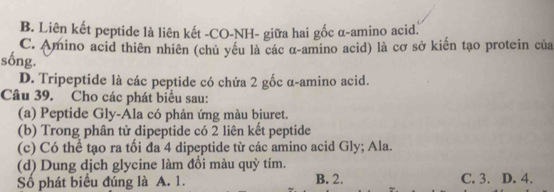 B. Liên kết peptide là liên kết -CO-NH- giữa hai gốc α-amino acid.
C. Amino acid thiên nhiên (chủ yều là các α-amino acid) là cơ sở kiến tạo protein của
sống.
D. Tripeptide là các peptide có chứa 2 gốc α-amino acid.
Câu 39. Cho các phát biểu sau:
(a) Peptide Gly-Ala có phản ứng màu biuret.
(b) Trong phân tử dipeptide có 2 liên kết peptide
(c) Có thể tạo ra tối đa 4 dipeptide từ các amino acid Gly; Ala.
(d) Dung dịch glycine làm đồi màu quỳ tím.
Số phát biểu đúng là A. 1. B. 2. C. 3. D. 4.