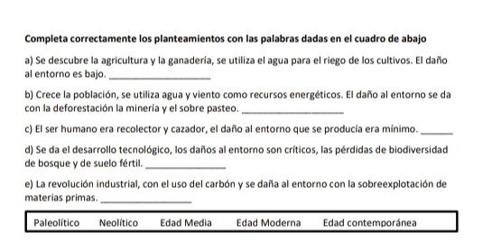 Completa correctamente los planteamientos con las palabras dadas en el cuadro de abajo
a) Se descubre la agricultura y la ganadería, se utiliza el agua para el riego de los cultivos. El daño
al entorno es bajo._
b) Crece la población, se utiliza agua y viento como recursos energéticos. El daño al entorno se da
con la deforestación la minería y el sobre pasteo._
c) El ser humano era recolector y cazador, el daño al entorno que se producía era mínimo._
d) Se da el desarrollo tecnológico, los daños al entorno son críticos, las pérdidas de biodiversidad
de bosque y de suelo fértil._
e) La revolución industrial, con el uso del carbón y se daña al entorno con la sobreexplotación de
materias primas._
Paleolítico Neolítico Edad Media Edad Moderna Edad contemporánea