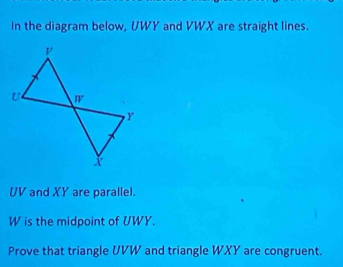 In the diagram below, UWY and VWX are straight lines.
UV and XY are parallel.
W is the midpoint of UWY. 
Prove that triangle UVW and triangle WXY are congruent.