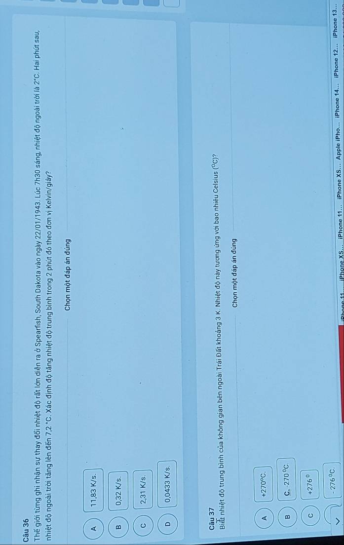Thế giới từng ghi nhận sự thay đổi nhiệt độ rất lớn diễn ra ở Spearfish, South Dakota vào ngày 22/01/1943. Lúc 7h30 sáng, nhiệt độ ngoài trời là 2°C Hai phút sau,
nhiệt độ ngoài trời tăng lên đến 7,2°C 1 Xác định độ tăng nhiệt độ trung bình trong 2 phút đó theo đơn vị Kelvin/giây?
_Chọn một đáp án đúng
A 11,83 K/s.
B 0,32 K/s.
C 2,31 K/s.
D 0,0433 K/s.
Câu 37
Biết nhiệt độ trung bình của không gian bên ngoài Trái Đất khoảng 3 K. Nhiệt độ này tương ứng với bao nhiêu Celsius (°C)?
_Chọn một đáp án đúng_
_
A +270°C.
B _ C, -270°C.
C +276^0
-276^0C. 
Phone 11... iPhone XS... iPhone 11... iPhone XS... Apple iPho... iPhone 14... iPhone 12... iPhone 13...