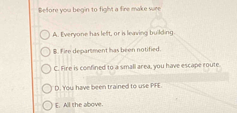 Before you begin to fight a fire make sure
A. Everyone has left, or is leaving building.
B. Fire department has been notified.
C. Fire is confined to a small area, you have escape route.
D. You have been trained to use PFE.
E. All the above.