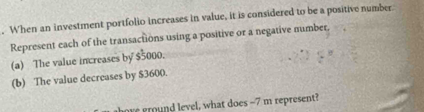 When an investment portfolio increases in value, it is considered to be a positive number. 
Represent each of the transactions using a positive or a negative number. 
(a) The value increases by $5000. 
(b) The value decreases by $3600. 
ore ground level, what does -7 m represent?