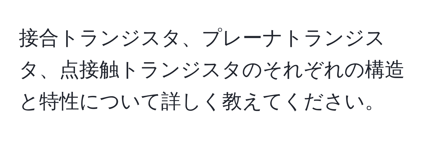 接合トランジスタ、プレーナトランジスタ、点接触トランジスタのそれぞれの構造と特性について詳しく教えてください。