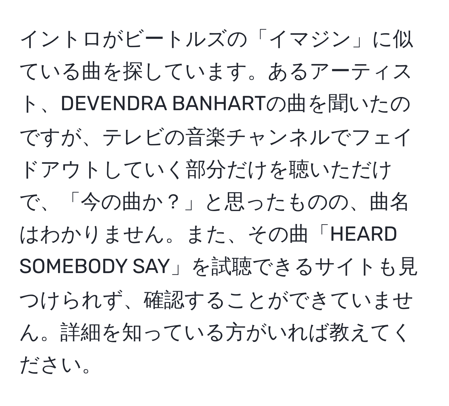 イントロがビートルズの「イマジン」に似ている曲を探しています。あるアーティスト、DEVENDRA BANHARTの曲を聞いたのですが、テレビの音楽チャンネルでフェイドアウトしていく部分だけを聴いただけで、「今の曲か？」と思ったものの、曲名はわかりません。また、その曲「HEARD SOMEBODY SAY」を試聴できるサイトも見つけられず、確認することができていません。詳細を知っている方がいれば教えてください。