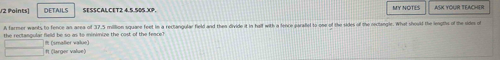 DETAILS SESSCALCET2 4.5.505.XP. MY NOTES ASK YOUR TEACHER 
A farmer wants to fence an area of 37,5 million square feet in a rectangular field and then divide it in half with a fence parallel to one of the sides of the rectangle. What should the lengths of the sides of 
the rectangular field be so as to minimize the cost of the fence?
ft (smaller value)
ft (larger value)