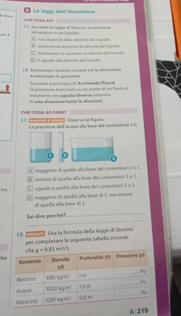 Le leggi dell'idrostatica
di leva.
CHE COSA SO?
15. Secondo la legge di Stevino, la pressione
idrostatica in un liquido:
um •
A non dipende dalla densità del liquido.
B aumenta se aumenta la densità del liquido.
C diminuisce se aumenta la densità del liquido.
D  é uguale alla densitá del liquido.
16. Sottolinea i termini corretti tra le alternative
evidenziate in grassetto.
Secondo il principio di Archimede/Pascal,
la pressione esercitata su un punto di un fluido si
trasmette con uguale/diversa intensità
in una direzione/tutte le direzioni.
CHE COSA SO FARE?
17. RAGIONO ESPIEGO Osserva la figura.
La pressione dell'acqua alla base del contenitore 3 è:
a
A maggiore di quella alla base dei contenitori 1 e 2.
Bminore di quella alla base dei contenitori 1 e 2.
rza, C uguale a quella alla base dei contenitori 1 e 2.
D maggiore di quella alla base di 2, ma minore
di quella alla base dì 1.
_
Sai dire perché?
_
18. Risolvo Usa la formula della legge di Stevino
per completare la seguente tabella (ricorda
h
A.21