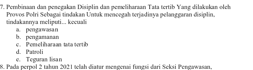 Pembinaan dan penegakan Disiplin dan pemeliharaan Tata tertib Yang dilakukan oleh
Provos Polri Sebagai tindakan Untuk mencegah terjadinya pelanggaran disiplin,
tindakannya meliputi... kecuali
a. pengawasan
b. pengamanan
c. Pemeliharaan tata tertib
d. Patroli
e. Teguran lisan
8. Pada perpol 2 tahun 2021 telah diatur mengenai fungsi dari Seksi Pengawasan,