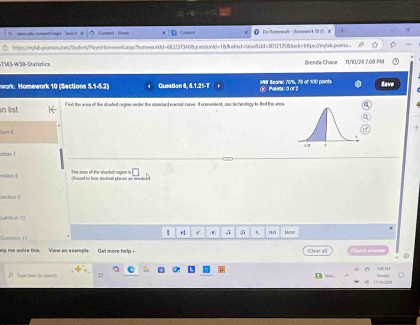 meccedo vimment lugn - Se Connect Home Cuntent Do Homework - Homework 10 (5 ×
https://mylab.pearson.com/Student/PlayerHomework.aspx?homeworkld=683237340&questionld=1&flushed=false&cld=8012135&back=https://mylab.pearso... 1 ..
T143-W3B-Statistics Brenda Chace 11/10/24 7:08 PM
work: Homework 10 (Sections 5.1=5.2 Question 6, 5.1.21-T HW Score: 76%, 76 of 100 points Save
3) Points: 0 of 2
n list Find the area of the shaded region under the standard normal curve. If convenient, use technology to find the area.
+
tion 6
estion 7
estion 8 The area of the shaded region is □ 
(Round to four decimal places as needer)
uestion 9
Question 10
×
√i B. (U)
Question 11 More
elp me solve this View an example Get more help - Clear all
78 PM
Type here to search Wat.... Sumtay
11/18y2004