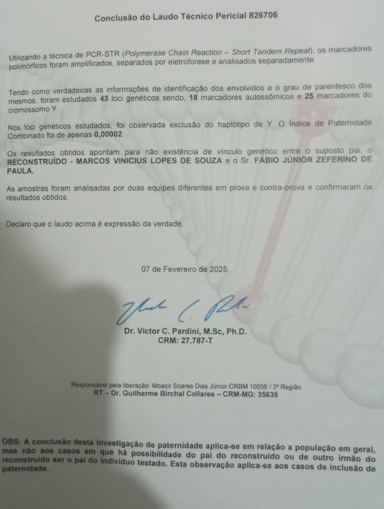 Conclusão do Laudo Técnico Pericial 826706
Utilizando a técnica de PCR-STR (Polymerase Chain Reaction - Short Tandem Repeat), os marcadores
polimórficos foram amplificados, separados por eletroforese e analisados separadamente
Tendo como verdadeiras as informações de identificação dos envolvidos e o grau de parentesco dos
mesmos, foram estudados 43 loci genéticos sendo, 18 marcadores autossômicos e 25 marcadores do
cromossomo Y
Nos loci genéticos estudados, foi observada exclusão do haplótipo de Y. O Índice de Paternidade
Combinado foi de apenas 0,00002
Os resultados obtidos apontam para não existência de vínculo genético entre o suposto pai, o
RECONSTRUÍDO - MARCOS VINICIUS LOPES DE SOUZA e o Sr. FÁBIO JÚNIOR ZEFERINO DE
PAULA.
As amostras foram analisadas por duas equipes diferentes em prova e contra-prova e confirmaram os
resultados obtidos.
Declaro que o laudo acima é expressão da verdade.
07 de Fevereiro de 2025.
Dr. Victor C. Pardini, M.Sc, Ph.D.
CRM: 27.78 7-T
Responsável pela liberação: Moacir Soares Dias Júnior CRBM 100: 56/3^8 Região
RT-Dr. Guilherme Birchal Collares - CRM-MG: 35635
OBS: A conclusão desta investigação de paternidade aplica-se em relação a população em geral,
mas não aos casos em que há possibilidade do pai do reconstruído ou de outro irmão do
reconstruído ser o pai do indivíduo testado. Esta observação aplica-se aos casos de inclusão de
paternidade.