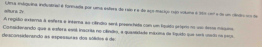 Uma máquina industrial é formada por uma esfera de raio r e de aço maciço cujo volume é 36π cm^3 e de um cilíndro oco de 
altura 2r. 
A região externa à esfera e interna ao cilindro será preenchida com um líquido próprio no uso dessa máquina. 
Considerando que a esfera está inscrita no cilindro, a quantidade máxima de líquido que será usado na peça, 
desconsiderando as espessuras dos sólidos é de: