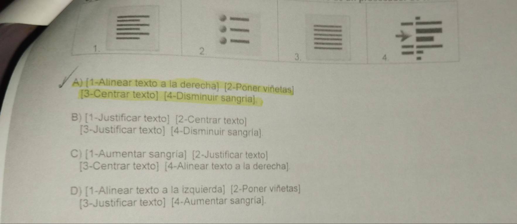 2
3.
4.
A) (1-Alinear texto a la derecha) [2-Pöner viñetas]
[3-Centrar texto] [4-Disminuir sangría].
B) [1-Justificar texto] [2-Centrar texto]
[3-Justificar texto] [4-Disminuir sangría].
C) [1-Aumentar sangria] [2-Justificar texto]
[3-Centrar texto] [4-Alinear texto a la derecha].
D) [1-Alinear texto a la izquierda] [2-Poner viñetas]
[3-Justificar texto] [4-Aumentar sangría].