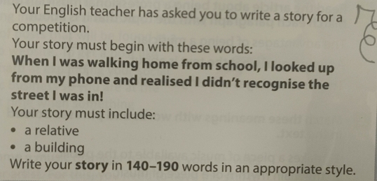 Your English teacher has asked you to write a story for a 
competition. 
Your story must begin with these words: 
When I was walking home from school, I looked up 
from my phone and realised I didn’t recognise the 
street I was in! 
Your story must include: 
a relative 
a building 
Write your story in 140-190 words in an appropriate style.