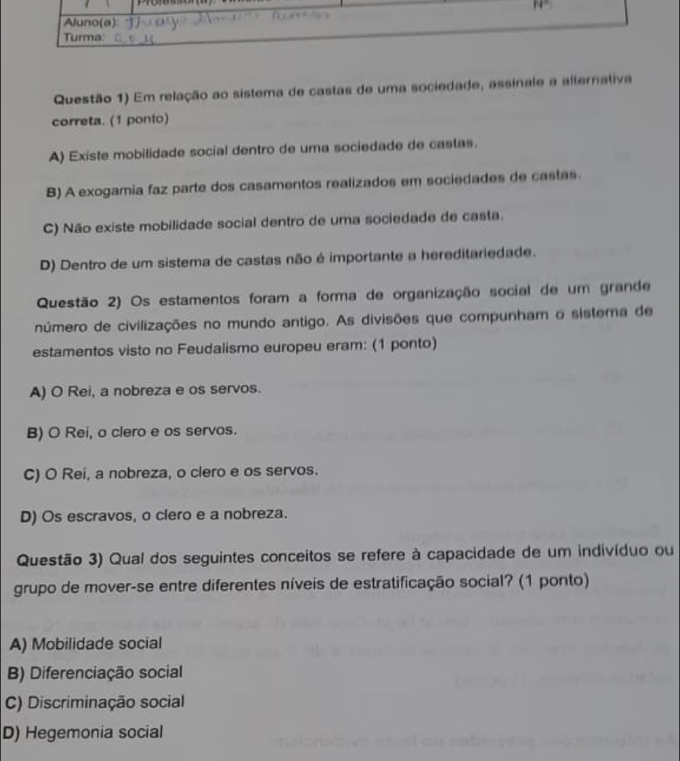 Questão 1) Em relação ao sistema de castas de uma sociedade, assinale a alternativa
correta. (1 ponto)
A) Existe mobilidade social dentro de uma sociedade de castas.
B) A exogamia faz parte dos casamentos realizados em sociedades de castas.
C) Não existe mobilidade social dentro de uma sociedade de casta.
D) Dentro de um sistema de castas não é importante a hereditariedade.
Questão 2) Os estamentos foram a forma de organização social de um grande
número de civilizações no mundo antigo. As divisões que compunham o sistema de
estamentos visto no Feudalismo europeu eram: (1 ponto)
A) O Rei, a nobreza e os servos.
B) O Rei, o clero e os servos.
C) O Rei, a nobreza, o clero e os servos.
D) Os escravos, o clero e a nobreza.
Questão 3) Qual dos seguintes conceitos se refere à capacidade de um indivíduo ou
grupo de mover-se entre diferentes níveis de estratificação social? (1 ponto)
A) Mobilidade social
B) Diferenciação social
C) Discriminação social
D) Hegemonia social