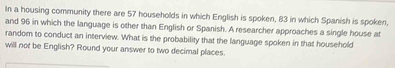 In a housing community there are 57 households in which English is spoken, 83 in which Spanish is spoken, 
and 96 in which the language is other than English or Spanish. A researcher approaches a single house at 
random to conduct an interview. What is the probability that the language spoken in that household 
will not be English? Round your answer to two decimal places.