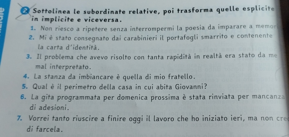 Sottolinea le subordinate relative, poi trasforma quelle esplicite 
in implicite e viceversa. 
1. Non riesco a ripetere senza interrompermi la poesia da imparare a memor 
2. Miè stato consegnato dai carabinieri il portafogli smarrito e contenente 
la carta d'identità. 
3. Il problema che avevo risolto con tanta rapidità in realtà era stato da me 
mal interpretato. 
4. La stanza da imbiancare è quella di mio fratello. 
5. Qual è il perimetro della casa in cui abita Giovanni? 
6. La gita programmata per domenica prossima è stata rinviata per mancanza 
di adesioni. 
7. Vorrei tanto riuscire a finire oggi il lavoro che ho iniziato ieri, ma non cre 
di farcela.