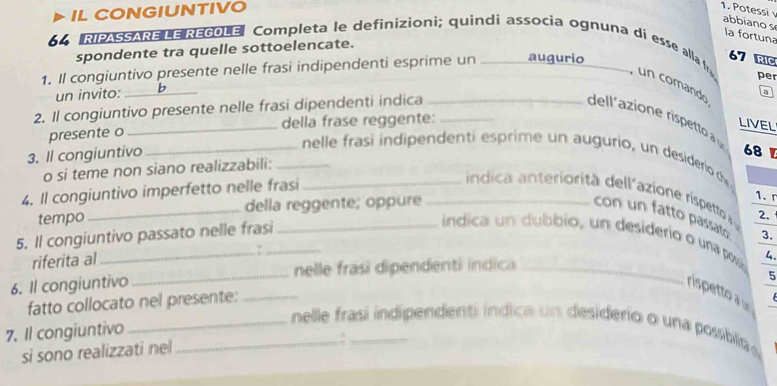 IL CONGIUNTIVO 
1. Potessi v abbiano s 
la fortuna 
spondente tra quelle sottoelencate. 
64 RIPASSARE LE REGOLE Completa le definizioni; quindi associa ognuna di esse alla fr , un comando 
1. Il congiuntivo presente nelle frasi indipendenti esprime un _augurio
67 RIC 
per 
un invito: h 
2. Il congiuntivo presente nelle frasi dipendenti indica__ 
a 
dell'azione rispetto à 
presente o _della frase reggente: 
LIVEL 
3. Il congiuntivo 
68 
_nelle frasi indipendenti esprime un augurio, un desiderio che 
o si teme non siano realizzabili:_ 
4. Il congiuntivo imperfetto nelle frasi__ 
ndica anteriorità dell azione rispetto 2. 
tempo_ della reggente; oppure 
1. r 
con un fatto passato: 3. 
5. Il congiuntivo passato nelle frasi_ 
_ 
_indica un dubbio, un desiderio o una posa 
riferita al 
nelle frasí dipendenti indica _4. 
6. Il congiuntivo 
5 
rispetto a un 
fatto collocato nel presente:_ 
7. Il congiuntivo 
__nelle frasí indipendenti indica un desiderio o una possibilta 
si sono realizzati ne