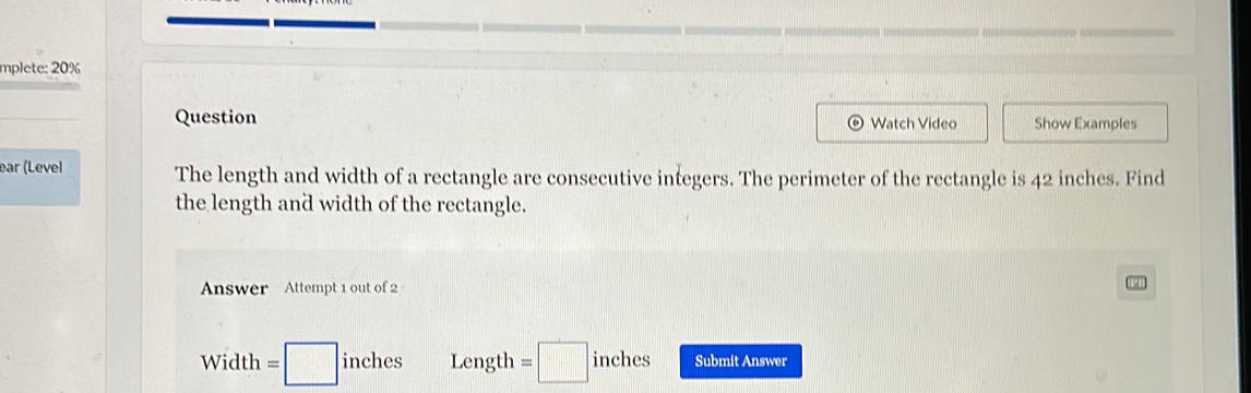 mplete: 20%
Question Watch Video Show Examples
ear (Level The length and width of a rectangle are consecutive integers. The perimeter of the rectangle is 42 inches. Find
the length and width of the rectangle.
Answer Attempt 1 out of 2
Width= =□ inches Length =□ inches Submit Answer