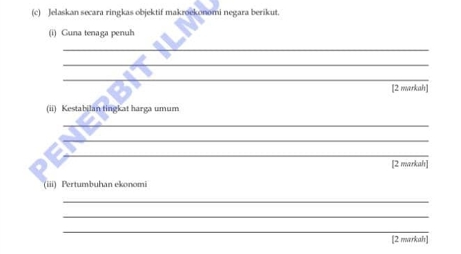 Jelaskan secara ringkas objektif makroekonomi negara berikut. 
(i) Guna tenaga penuh 
_ 
_ 
_ 
[2 markah] 
(ii) Kestabilan tingkat harga umum 
_ 
_ 
__ 
[2 markah] 
(iii) Pertumbuhan ekonomi 
_ 
_ 
_ 
[2 markah]